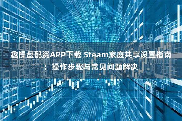 趣操盘配资APP下载 Steam家庭共享设置指南：操作步骤与常见问题解决