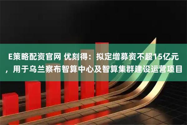 E策略配资官网 优刻得：拟定增募资不超15亿元，用于乌兰察布智算中心及智算集群建设运营项目